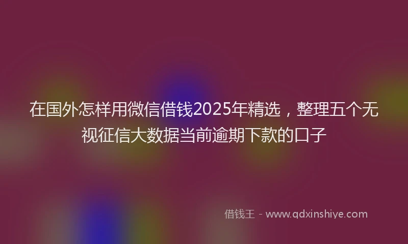 在国外怎样用微信借钱2025年精选，整理五个无视征信大数据当前逾期下款的口子