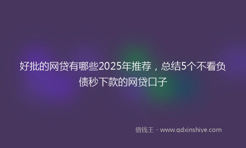 好批的网贷有哪些2025年推荐，总结5个不看负债秒下款的网贷口子