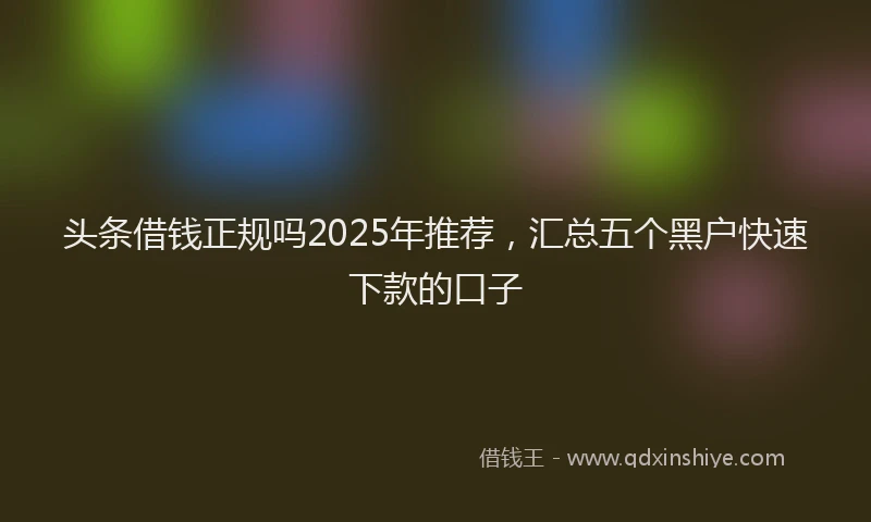 头条借钱正规吗2025年推荐，汇总五个黑户快速下款的口子