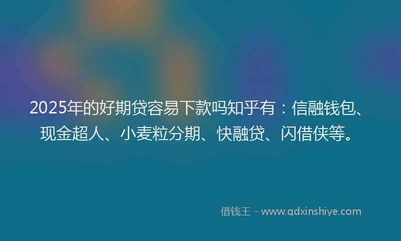 2025年的好期贷容易下款吗知乎有：信融钱包、现金超人、小麦粒分期、快融贷、闪借侠等。