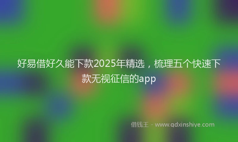 好易借好久能下款2025年精选，梳理五个快速下款无视征信的app