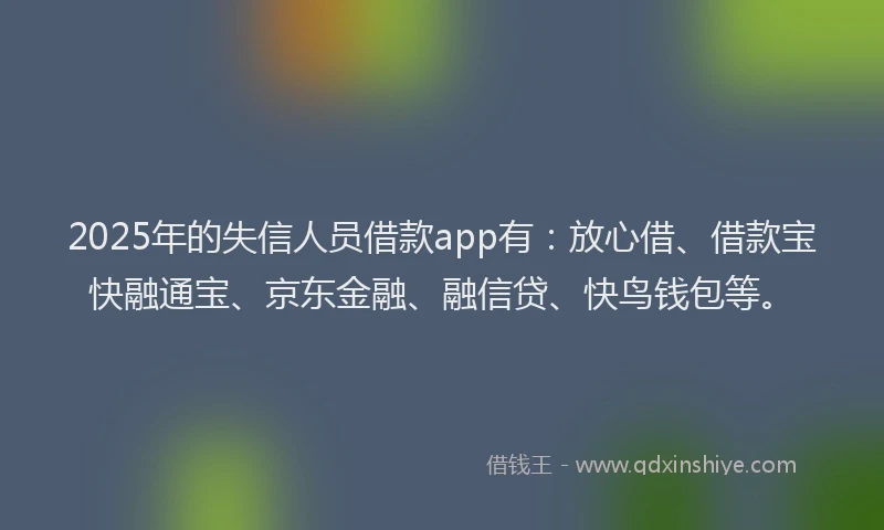 2025年的失信人员借款app有：放心借、借款宝快融通宝、京东金融、融信贷、快鸟钱包等。