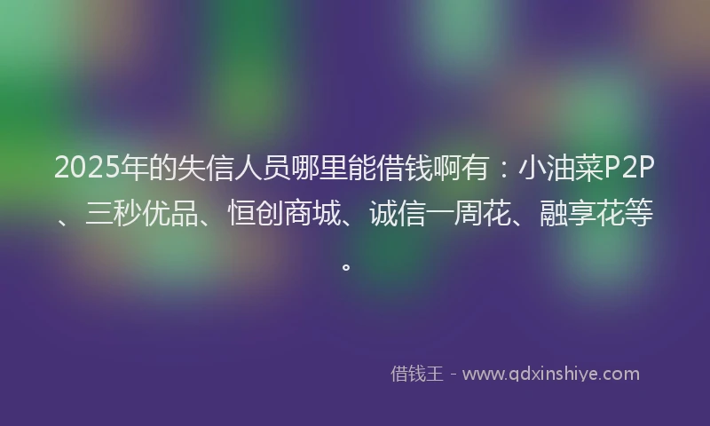 2025年的失信人员哪里能借钱啊有：小油菜P2P、三秒优品、恒创商城、诚信一周花、融享花等。