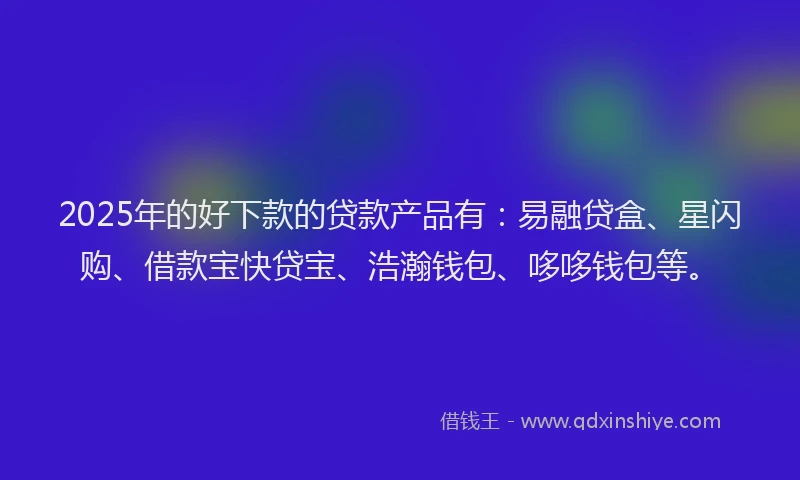 2025年的好下款的贷款产品有：易融贷盒、星闪购、借款宝快贷宝、浩瀚钱包、哆哆钱包等。