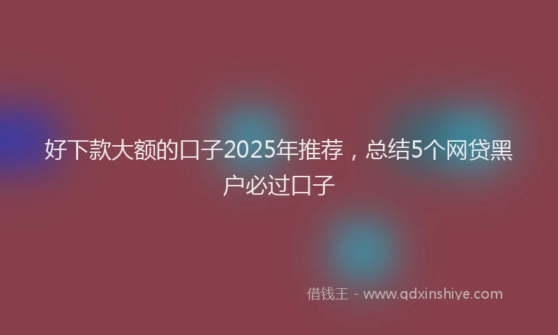 好下款大额的口子2025年推荐，总结5个网贷黑户必过口子