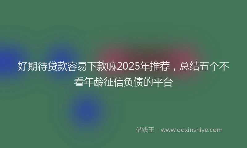 好期待贷款容易下款嘛2025年推荐，总结五个不看年龄征信负债的平台