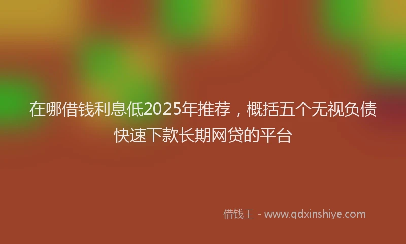在哪借钱利息低2025年推荐，概括五个无视负债快速下款长期网贷的平台