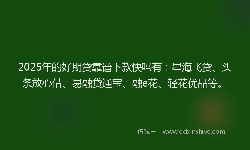 2025年的好期贷靠谱下款快吗有：星海飞贷、头条放心借、易融贷通宝、融e花、轻花优品等。