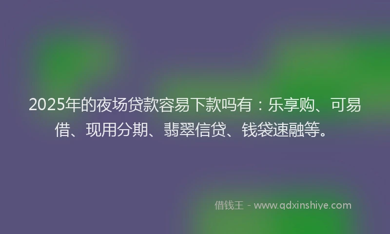 2025年的夜场贷款容易下款吗有：乐享购、可易借、现用分期、翡翠信贷、钱袋速融等。