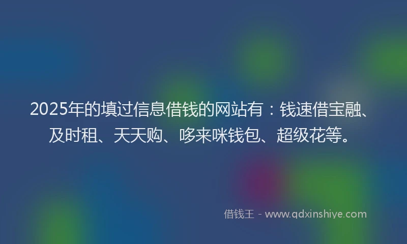 2025年的填过信息借钱的网站有：钱速借宝融、及时租、天天购、哆来咪钱包、超级花等。