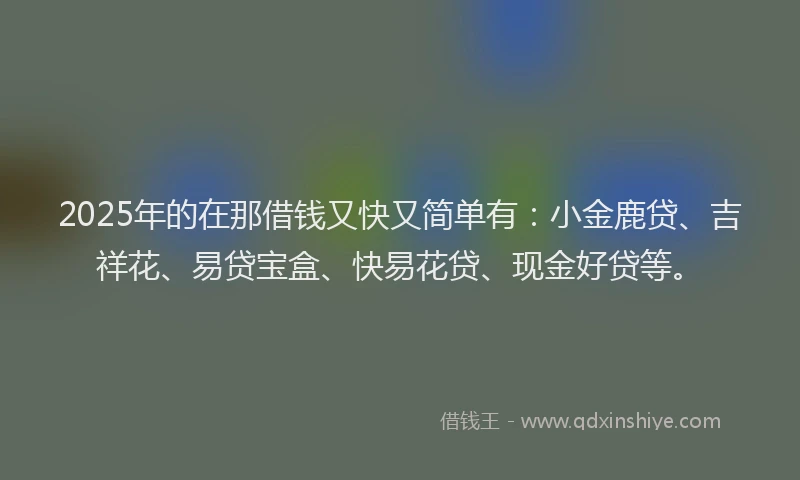 2025年的在那借钱又快又简单有：小金鹿贷、吉祥花、易贷宝盒、快易花贷、现金好贷等。