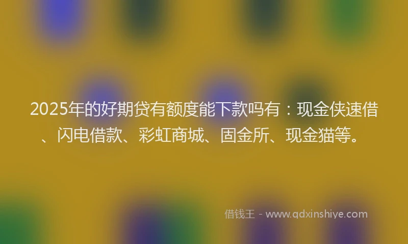 2025年的好期贷有额度能下款吗有：现金侠速借、闪电借款、彩虹商城、固金所、现金猫等。