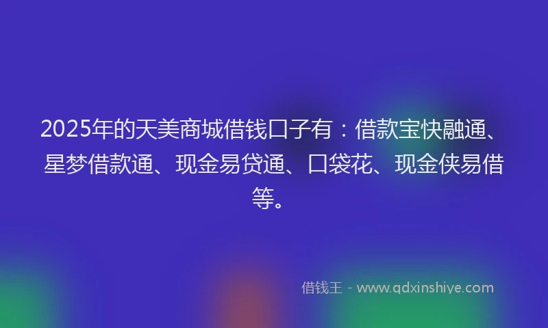 2025年的天美商城借钱口子有：借款宝快融通、星梦借款通、现金易贷通、口袋花、现金侠易借等。
