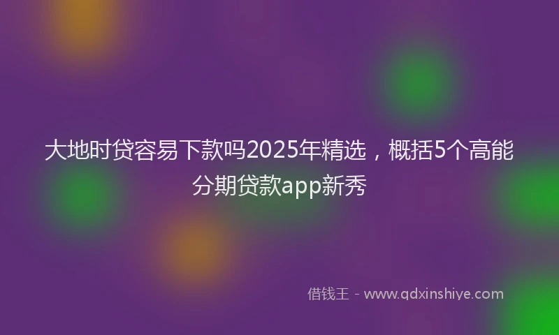 大地时贷容易下款吗2025年精选，概括5个高能分期贷款app新秀