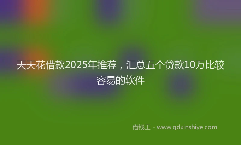 天天花借款2025年推荐，汇总五个贷款10万比较容易的软件