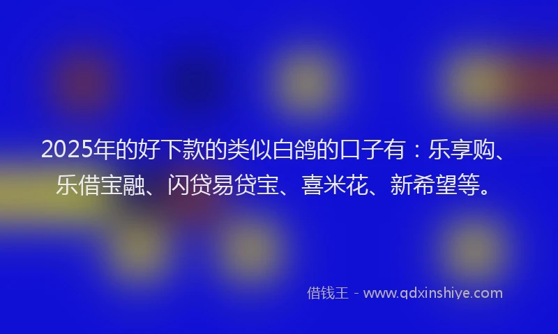 2025年的好下款的类似白鸽的口子有：乐享购、乐借宝融、闪贷易贷宝、喜米花、新希望等。