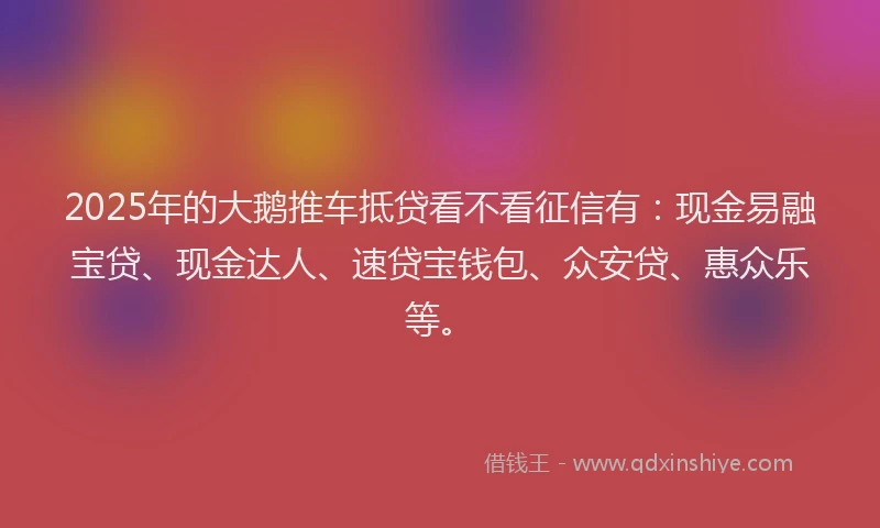 2025年的大鹅推车抵贷看不看征信有：现金易融宝贷、现金达人、速贷宝钱包、众安贷、惠众乐等。
