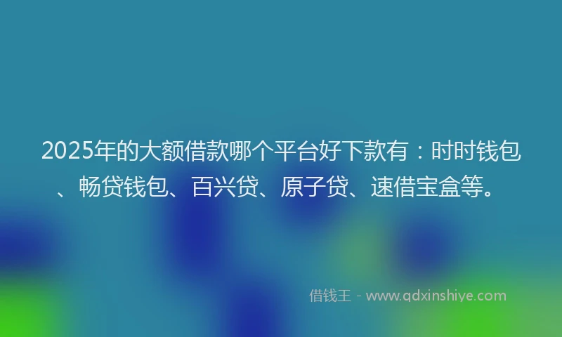 2025年的大额借款哪个平台好下款有：时时钱包、畅贷钱包、百兴贷、原子贷、速借宝盒等。