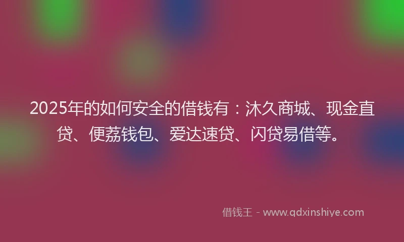 2025年的如何安全的借钱有：沐久商城、现金直贷、便荔钱包、爱达速贷、闪贷易借等。