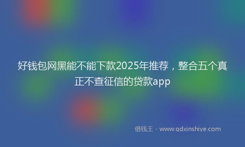 好钱包网黑能不能下款2025年推荐，整合五个真正不查征信的贷款app