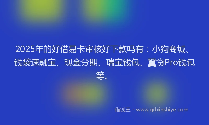 2025年的好借易卡审核好下款吗有：小狗商城、钱袋速融宝、现金分期、瑞宝钱包、翼贷Pro钱包等。