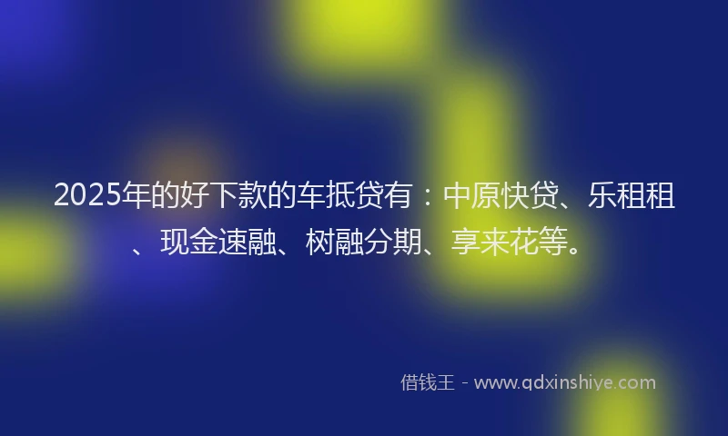 2025年的好下款的车抵贷有：中原快贷、乐租租、现金速融、树融分期、享来花等。