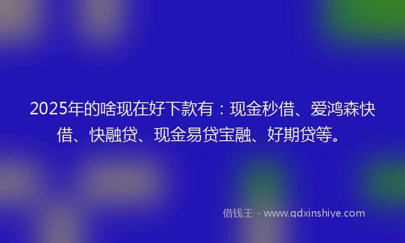 2025年的啥现在好下款有：现金秒借、爱鸿森快借、快融贷、现金易贷宝融、好期贷等。