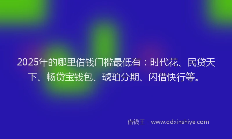 2025年的哪里借钱门槛最低有：时代花、民贷天下、畅贷宝钱包、琥珀分期、闪借快行等。