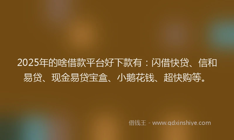 2025年的啥借款平台好下款有：闪借快贷、信和易贷、现金易贷宝盒、小鹅花钱、超快购等。