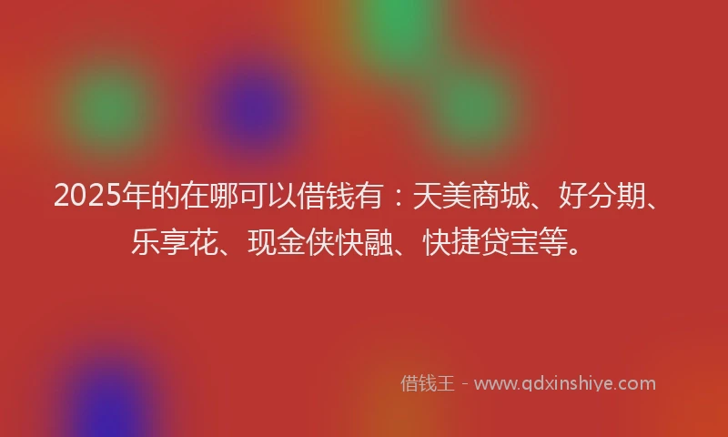 2025年的在哪可以借钱有：天美商城、好分期、乐享花、现金侠快融、快捷贷宝等。