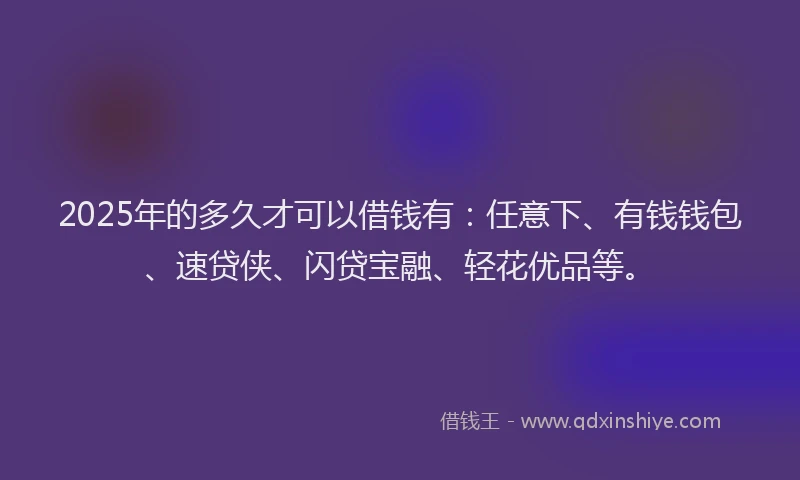 2025年的多久才可以借钱有：任意下、有钱钱包、速贷侠、闪贷宝融、轻花优品等。