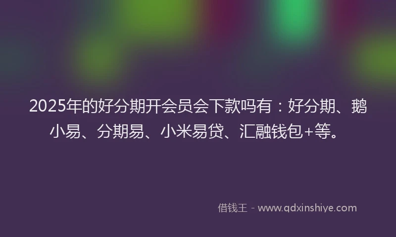 2025年的好分期开会员会下款吗有：好分期、鹅小易、分期易、小米易贷、汇融钱包+等。