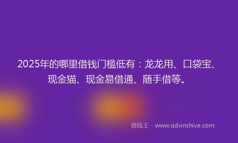 2025年的哪里借钱门槛低有：龙龙用、口袋宝、现金猫、现金易借通、随手借等。