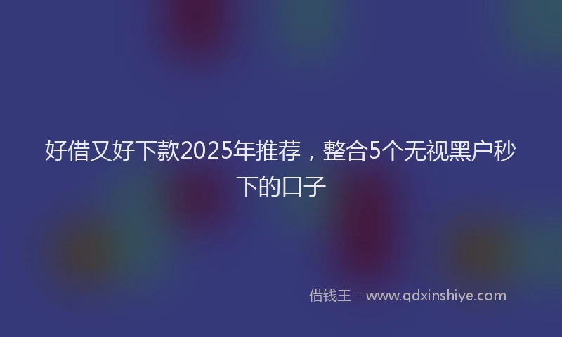 好借又好下款2025年推荐，整合5个无视黑户秒下的口子
