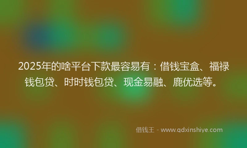 2025年的啥平台下款最容易有：借钱宝盒、福禄钱包贷、时时钱包贷、现金易融、鹿优选等。