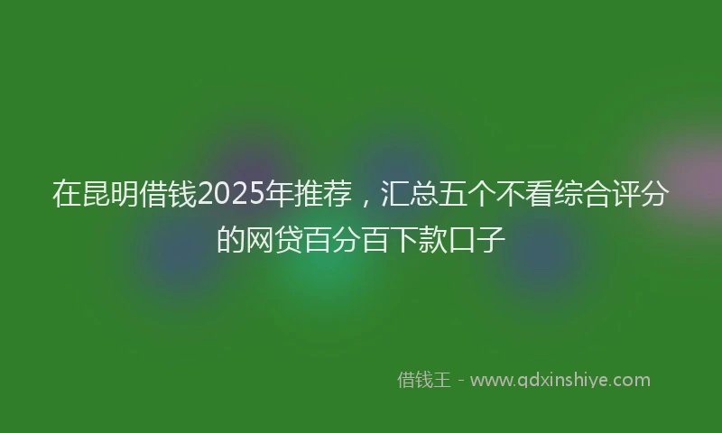 在昆明借钱2025年推荐，汇总五个不看综合评分的网贷百分百下款口子