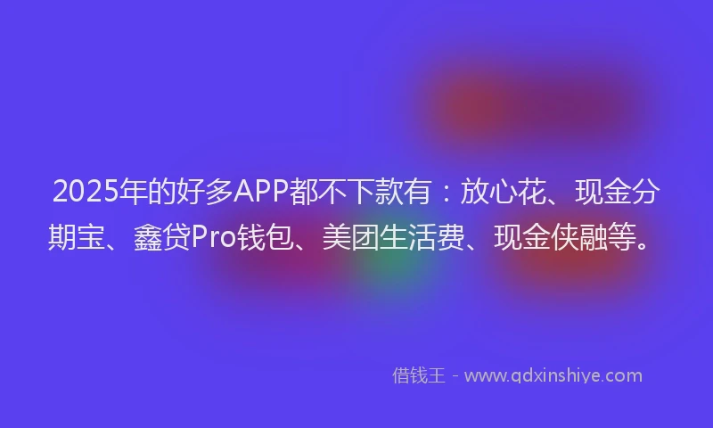 2025年的好多APP都不下款有：放心花、现金分期宝、鑫贷Pro钱包、美团生活费、现金侠融等。