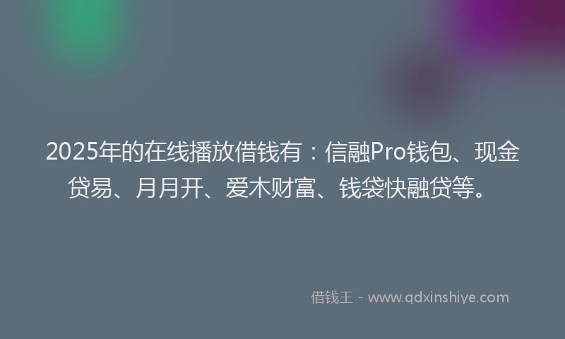 2025年的在线播放借钱有：信融Pro钱包、现金贷易、月月开、爱木财富、钱袋快融贷等。