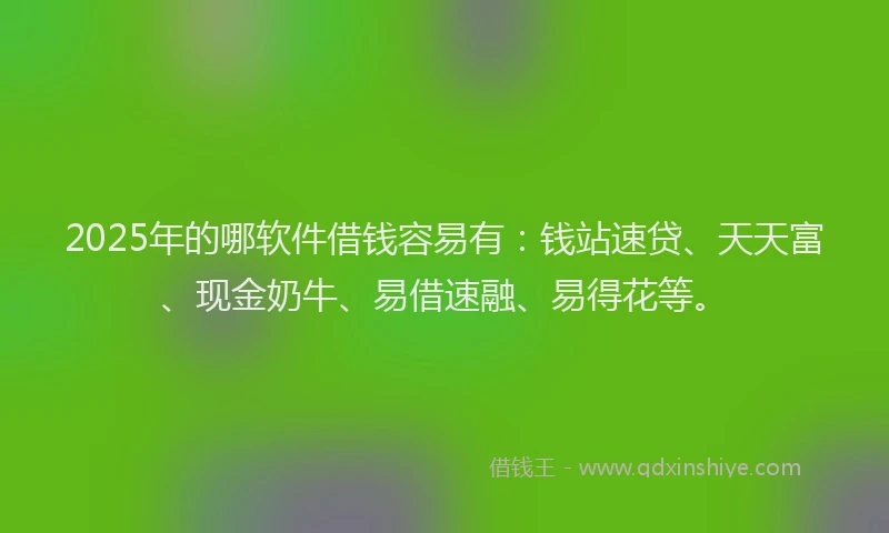 2025年的哪软件借钱容易有：钱站速贷、天天富、现金奶牛、易借速融、易得花等。