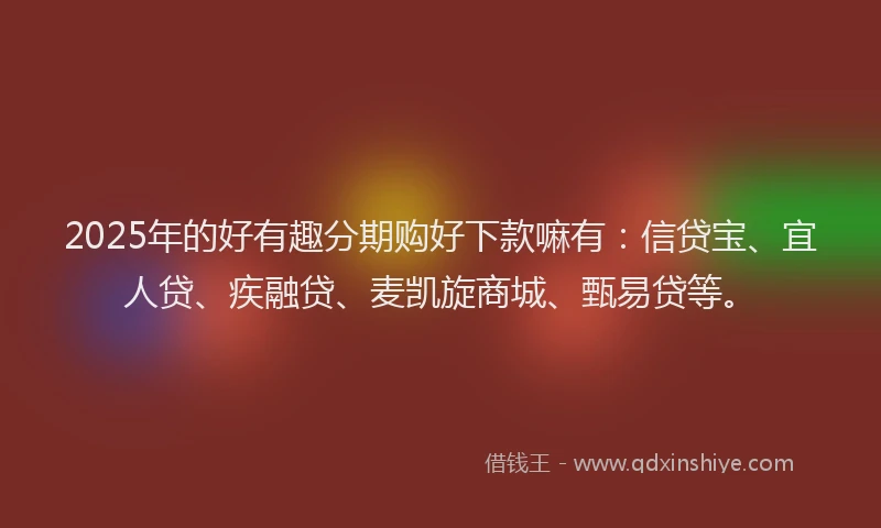 2025年的好有趣分期购好下款嘛有：信贷宝、宜人贷、疾融贷、麦凯旋商城、甄易贷等。