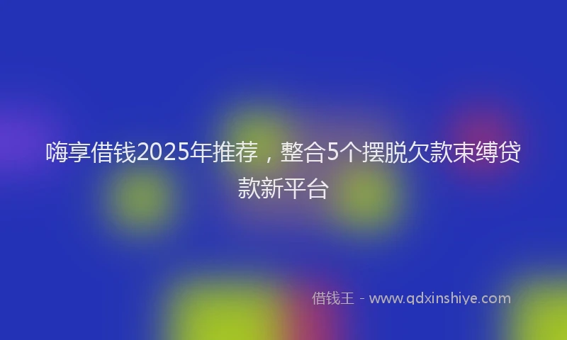 嗨享借钱2025年推荐，整合5个摆脱欠款束缚贷款新平台