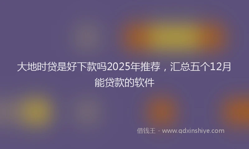大地时贷是好下款吗2025年推荐，汇总五个12月能贷款的软件
