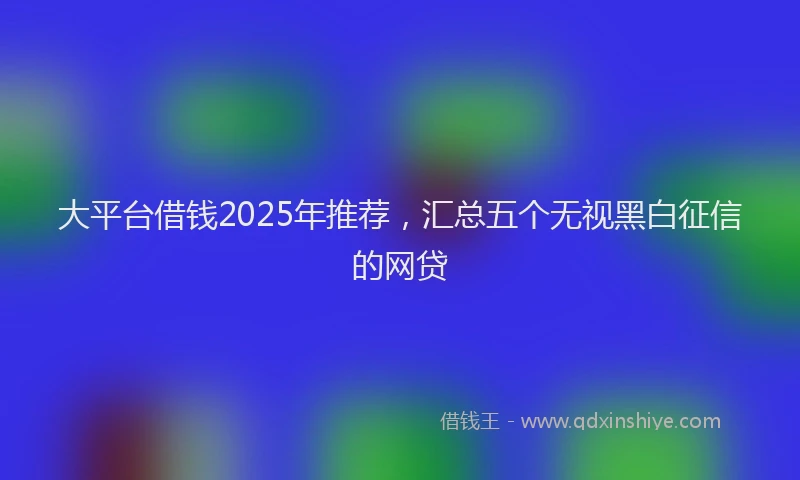 大平台借钱2025年推荐，汇总五个无视黑白征信的网贷