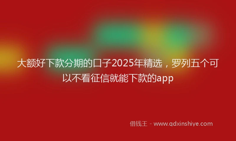 大额好下款分期的口子2025年精选，罗列五个可以不看征信就能下款的app