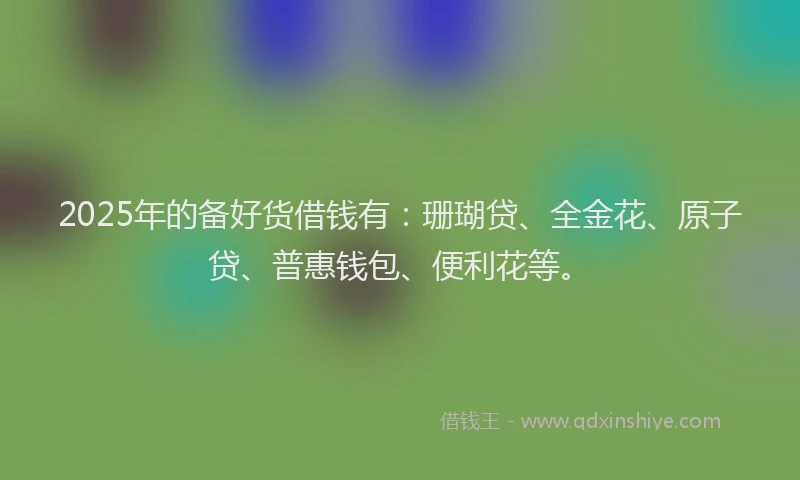 2025年的备好货借钱有：珊瑚贷、全金花、原子贷、普惠钱包、便利花等。
