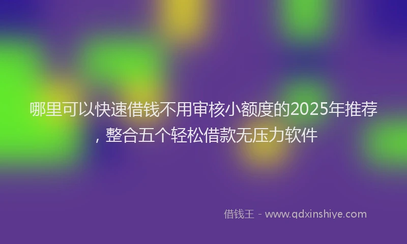 哪里可以快速借钱不用审核小额度的2025年推荐，整合五个轻松借款无压力软件