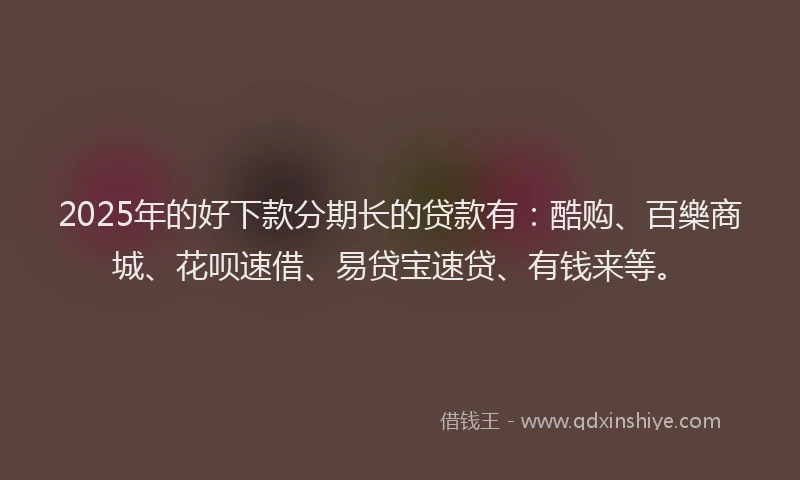 2025年的好下款分期长的贷款有：酷购、百樂商城、花呗速借、易贷宝速贷、有钱来等。