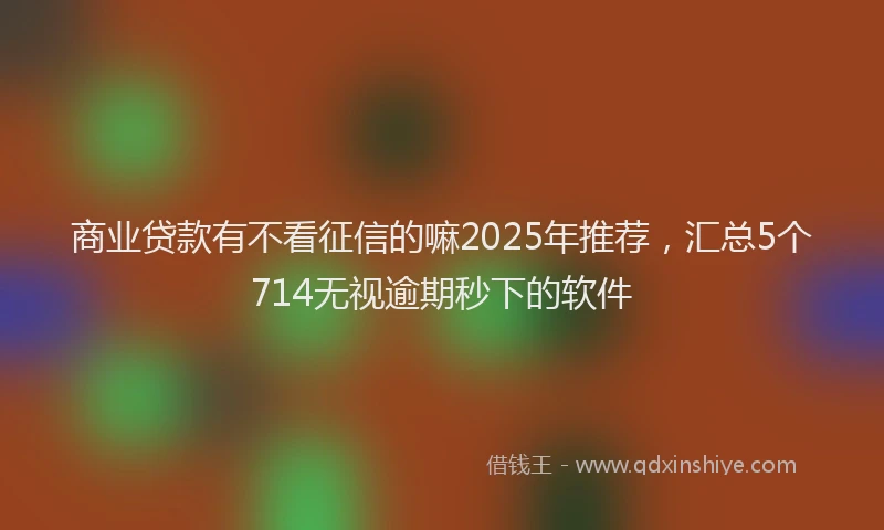 商业贷款有不看征信的嘛2025年推荐，汇总5个714无视逾期秒下的软件