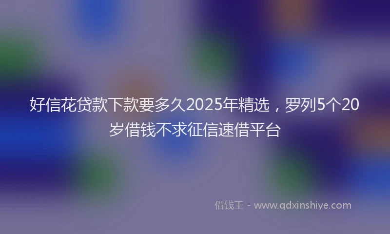 好信花贷款下款要多久2025年精选，罗列5个20岁借钱不求征信速借平台