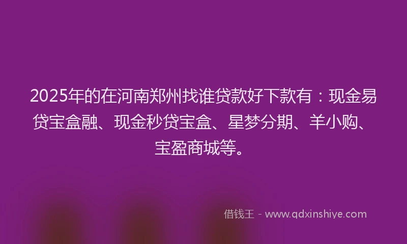2025年的在河南郑州找谁贷款好下款有：现金易贷宝盒融、现金秒贷宝盒、星梦分期、羊小购、宝盈商城等。